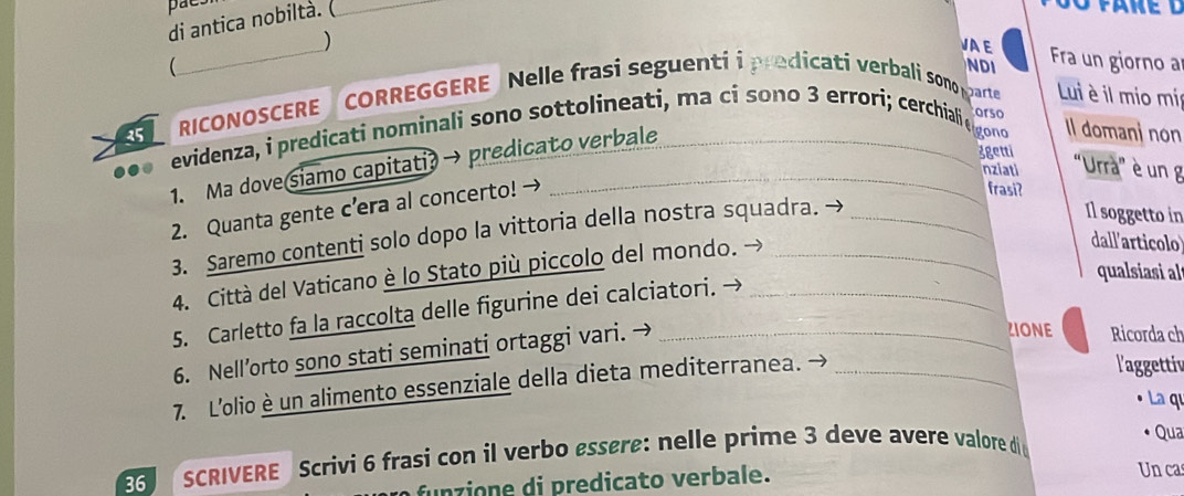 paes 
di antica nobiltà.(_ 
_ 
) 
VAE Fra un giorno a 
 
NDI
35 RICONOSCERE CORREGGERE Nelle frasi seguenti i predicati verbali sono pa Lui è il mio mír 
orso 
evidenza, i predicati nominali sono sottolineati, ma ci sono 3 errori; cerchiali e gono Il domanjnon 
1. Ma dove siamo capitati?→ predicato verbale 
3getti 
nziati 'Urrà” è un g 
2. Quanta gente c’era al concerto! → 
frasi? 
3. Saremo contenti solo dopo la vittoria della nostra squadra. 
Il soggetto in 
4. Città del Vaticano è lo Stato più piccolo del mondo. → 
dall'articolo 
qualsiasi a 
5. Carletto fa la raccolta delle figurine dei calciatori. → 
6. Nell’orto sono stati seminati ortaggi vari. → 
ZIONE Ricorda ch 
7. L’olio è un alimento essenziale della dieta mediterranea. →_ 
l'aggettiv 
La qu 
SCRIVERE Scrivi 6 frasi con il verbo essère: nelle prime 3 deve avere valore di 
Qua 
funzione di predicato verbale. 
Un cas