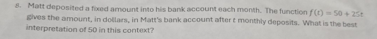 Matt deposited a fixed amount into his bank account each month. The function f(t)=50+25t
gives the amount, in dollars, in Matt's bank account after t monthly deposits. What is the best 
interpretation of 50 in this context?