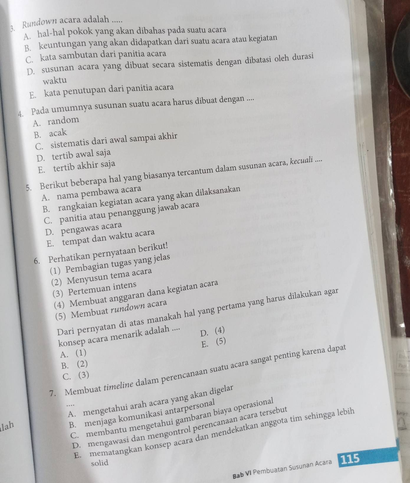 Rundown acara adalah .....
A. hal-hal pokok yang akan dibahas pada suatu acara
B. keuntungan yang akan didapatkan dari suatu acara atau kegiatan
C. kata sambutan dari panitia acara
D. susunan acara yang dibuat secara sistematis dengan dibatasi oleh durasi
waktu
E. kata penutupan dari panitia acara
4. Pada umumnya susunan suatu acara harus dibuat dengan ....
A. random
B. acak
C. sistematis dari awal sampai akhir
D. tertib awal saja
E. tertib akhir saja
5. Berikut beberapa hal yang biasanya tercantum dalam susunan acara, kecuali ....
A. nama pembawa acara
B. rangkaian kegiatan acara yang akan dilaksanakan
C. panitia atau penanggung jawab acara
D. pengawas acara
E. tempat dan waktu acara
6. Perhatikan pernyataan berikut!
(1) Pembagian tugas yang jelas
(2) Menyusun tema acara
(3) Pertemuan intens
(4) Membuat anggaran dana kegiatan acara
(5) Membuat rundown acara
Dari pernyatan di atas manakah hal yang pertama yang harus dilakukan agar
D. (4)
konsep acara menarik adalah ....
E. (5)
A. (1)
B. (2)
7. Membuat timeline dalam perencanaan suatu acara sangat penting karena dapat
C. (3)
lah A. mengetahui arah acara yang akan digelar
..
b
B. menjaga komunikasi antarpersonal
C. membantu mengetahui gambaran biaya operasional
D. mengawasi dan mengontrol perencanaan acara tersebut
E. mematangkan konsep acara dan mendekatkan anggota tim sehingga lebih
solid
Bab VI Pembuatan Susunan Acara 115