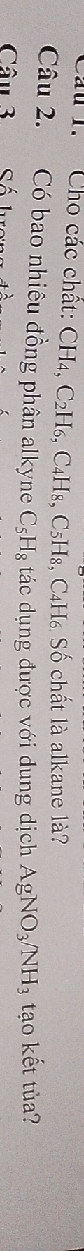 Cầu 1. Cho các chất: CH4. C_2H_6 , C4H₈, C5H₈, C₄H₆ Số chất là alkane là? 
Câu 2. Có bao nhiêu đồng phân alkyne C_5H_8 tác dụng được với dung dịch AgNO_3/NH_3 tạo kết tủa? 
Câu 3