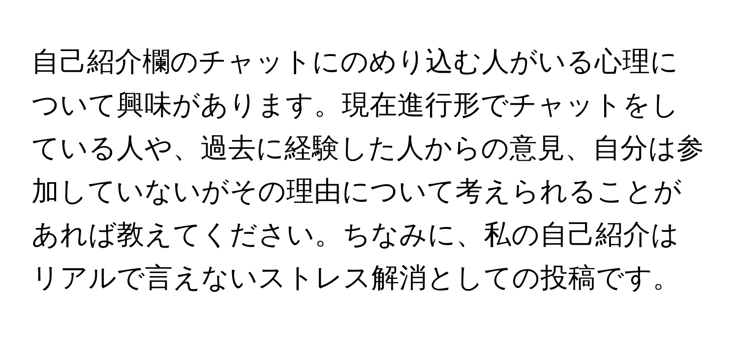 自己紹介欄のチャットにのめり込む人がいる心理について興味があります。現在進行形でチャットをしている人や、過去に経験した人からの意見、自分は参加していないがその理由について考えられることがあれば教えてください。ちなみに、私の自己紹介はリアルで言えないストレス解消としての投稿です。