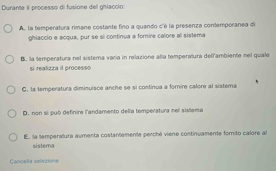 Durante il processo di fusione del ghiaccio:
A. la temperatura rimane costante fino a quando c'è la presenza contemporanea di
ghiaccio e acqua, pur se si continua a fornire calore al sistema
B. la temperatura nel sistema varia in relazione alla temperatura dell'ambiente nel quale
si realizza il processo
C. la temperatura diminuisce anche se si continua a fornire calore al sistema
D. non si può definire l'andamento della temperatura nel sistema
E. la temperatura aumenta costantemente perché viene continuamente fornito calore al
sistema
Cancella selezione