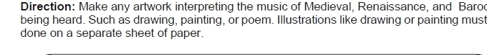 Direction: Make any artwork interpreting the music of Medieval, Renaissance, and Barod 
being heard. Such as drawing, painting, or poem. Illustrations like drawing or painting must 
done on a separate sheet of paper.