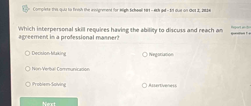 Complete this quiz to finish the assignment for High School 101 - 4th pd - S1 due on Oct 2, 2024
Report an Err
Which interpersonal skill requires having the ability to discuss and reach an question 1 o
agreement in a professional manner?
Decision-Making Negotiation
Non-Verbal Communication
Problem-Solving Assertiveness
Next