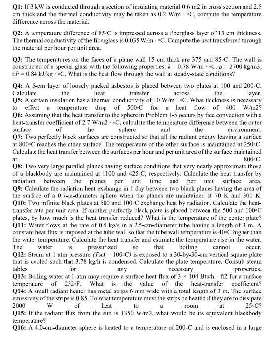 If 3 kW is conducted through a section of insulating material 0.6 m2 in cross section and 2.5
cm thick and the thermal conductivity may be taken as 0.2W/m·°C , compute the temperature
difference across the material.
Q2: A temperature difference of 85°C is impressed across a fiberglass layer of 13 cm thickness.
The thermal conductivity of the fiberglass is 0.035W/m^((circ)°C. Compute the heat transferred through
the material per hour per unit area.
Q3: The temperatures on the faces of a plane wall 15 cm thick are 375 and 85circ C. The wall is
constructed of a special glass with the following properties: k=0.78W/m· ^circ)C,rho =2700kg/m3,
cP=0.84kJ/kg·°C. What is the heat flow through the wall at steady-state conditions?
Q4: A 5 cm layer of loosely packed asbestos is placed between two plates at 100 and 200°C.
Calculate the heat transfer across the layer.
Q5: A certain insulation has a thermal conductivity of 10W/m·°C. What thickness is necessary
to effect a temperature drop of 500°C for a heat flow of 400 W/m2?
Q6: Assuming that the heat transfer to the sphere in Problem 1-5 occurs by free convection with a
heat-transfer coefficient of 2.7W/m2·°C , calculate the temperature difference between the outer
surface of the sphere and the environment.
Q7: Two perfectly black surfaces are constructed so that all the radiant energy leaving a surface
at 800°C reaches the other surface. The temperature of the other surface is maintained at 250°
Calculate the heat transfer between the surfaces per hour and per unit area of the surface maintained
at
800°C.
Q8: Two very large parallel planes having surface conditions that very nearly approximate those
of a blackbody are maintained at 1100 and 425°C , respectively. Calculate the heat transfer by
radiation between the planes per unit time and per unit surface area.
Q9: Calculate the radiation heat exchange in 1 day between two black planes having the area of
the surface of a 0.7-m-diameter sphere when the planes are maintained at 70 K and 300 K.
Q10: Two infinite black plates at 500 and 100°C exchange heat by radiation. Calculate the heat-
transfer rate per unit area. If another perfectly black plate is placed between the 500 and 100°C
plates, by how much is the heat transfer reduced? What is the temperature of the center plate?
Q11: Water flows at the rate of 0.5 kg/s in a 2.5-cm-diameter tube having a length of 3 m. A
constant heat flux is imposed at the tube wall so that the tube wall temperature is 40°C higher than
the water temperature. Calculate the heat transfer and estimate the temperature rise in the water.
The  water is pressurized so that boiling cannot occur.
Q12: Steam at 1 atm pressure (Tsat =100°C) is exposed to a 30-by 30 cm vertical square plate
that is cooled such that 3.78 kg/h is condensed. Calculate the plate temperature. Consult steam
tables for any necessary properties.
Q13: Boiling water at 1 atm may require a surface heat flux of 3* 104Btuh· ft2 for a surface
temperature of 232°F.. What is the value of the heat-transfer coefficient?
Q14: A small radiant heater has metal strips 6 mm wide with a total length of 3 m. The surface
emissivity of the strips is 0.85. To what temperature must the strips be heated if they are to dissipate
2000 W of heat to a room at 25°C
Q15: If the radiant flux from the sun is 1350 W/m2, what would be its equivalent blackbody
temperature?
Q16: A 4.0-cm-diameter sphere is heated to a temperature of 200°C and is enclosed in a large