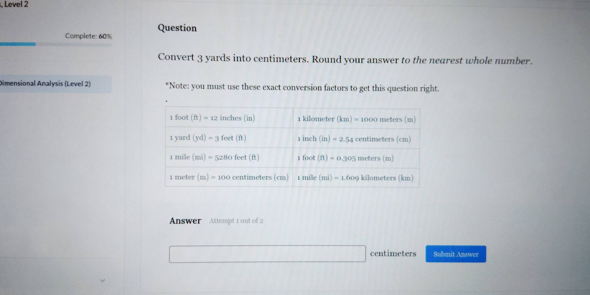 Level 2
Question
Complete: 60%
Convert 3 yards into centimeters. Round your answer to the nearest whole number.
Dimensional Analysis (Level 2) *Note: you must use these exact conversion factors to get this question right.
Answer  Attempt 1 out of 2
centimeters Submit Answer