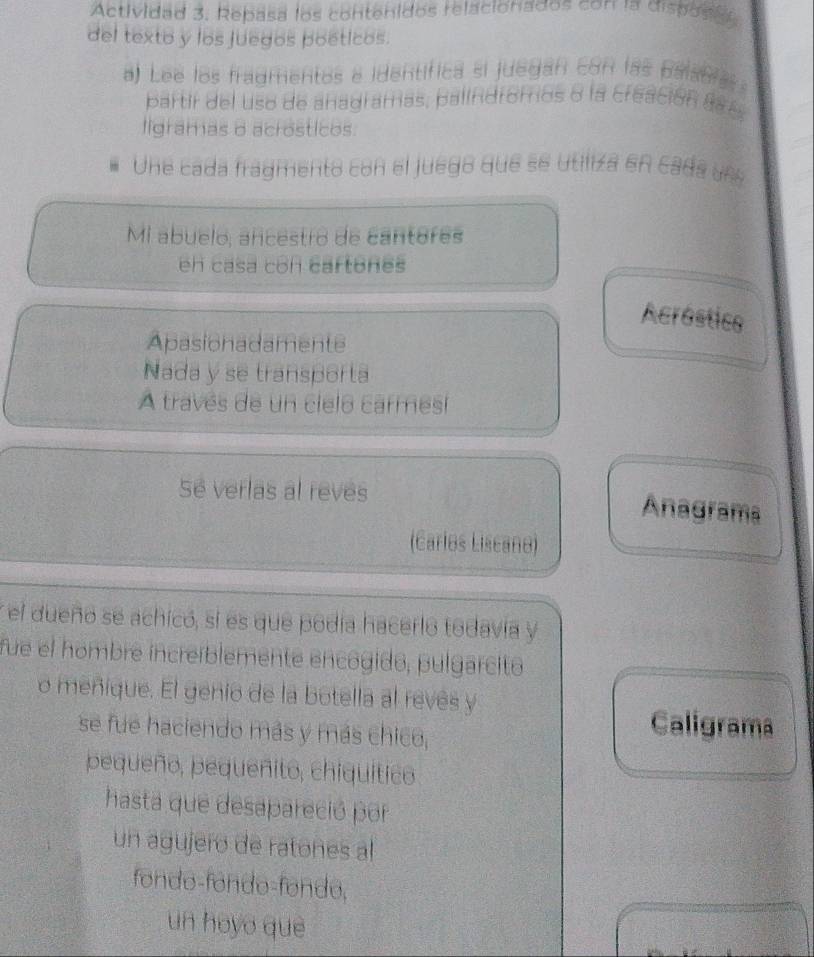 Actividad 3. Repasa los contenidos relacionados con la dispose 
del texto y los juegos poéticos. 
a Lee los fradmentos e identifica si juegan con las palania 
partir del uso de anagramas, palindromos o la creación are 
ligramas 8 acrosticos. 
Une cada fragmento con el juego que se utiliza en cada un 
Mi abuelo, ancestro de cantores 
en casa con cartones 
Acróstics 
Apasionadamente 
Nada y se transporta 
A través de un cielo carmesí 
Se verlas al reves 
Anagrama 
(Carles Liscand) 
el dueño se achicó, si es que podia hacerlo todavia y 
fue el hombre increíblemente encogido, pulgarcito 
o meñique. El genio de la botella al revés y 
se fue haciendo más y más chico, 
Caligrama 
pequeño, pequeñito, chiquítico 
hasta que desapareció por 
un agujero de ratones al 
fondo-fondo-fondo, 
un hoyo què