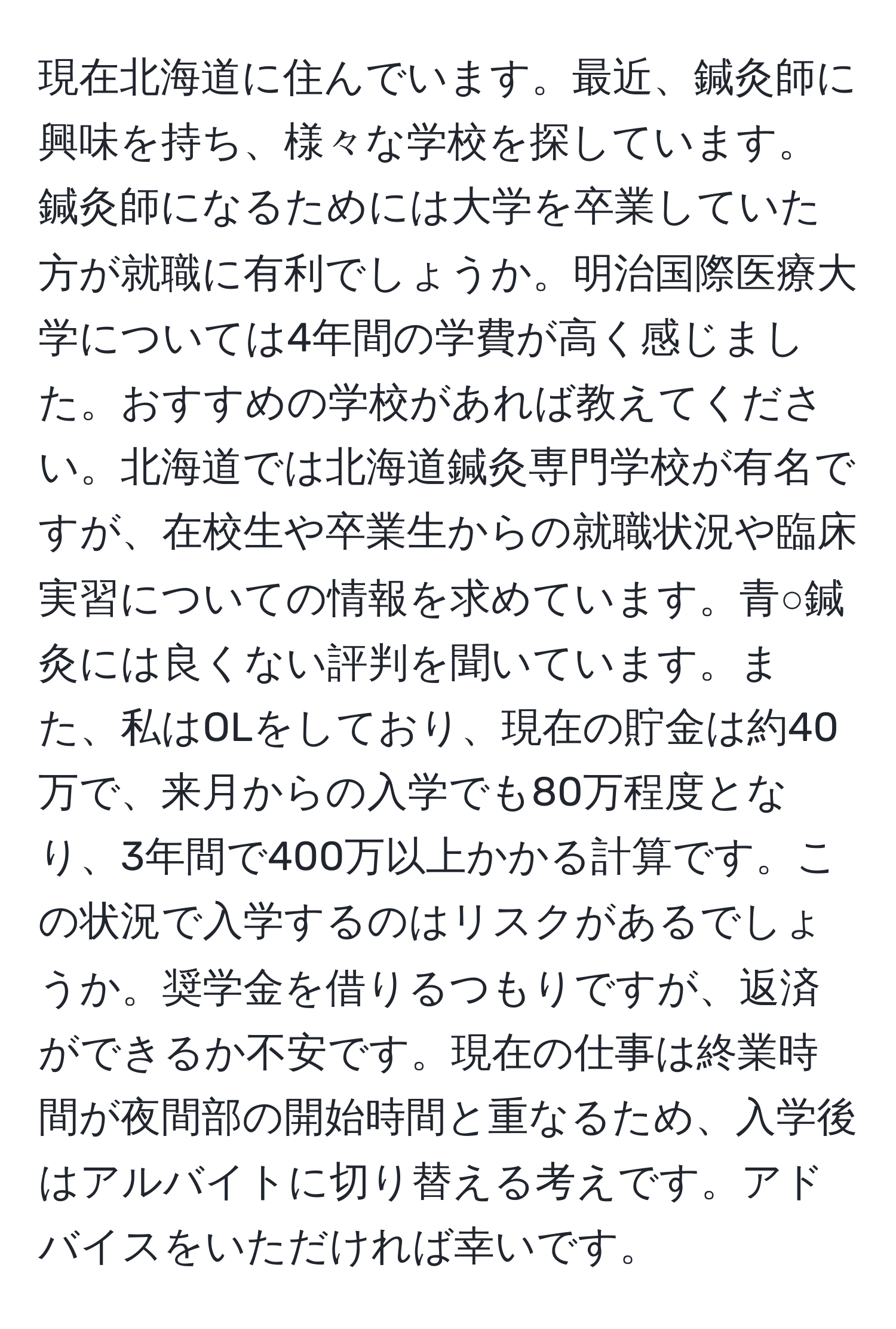 現在北海道に住んでいます。最近、鍼灸師に興味を持ち、様々な学校を探しています。鍼灸師になるためには大学を卒業していた方が就職に有利でしょうか。明治国際医療大学については4年間の学費が高く感じました。おすすめの学校があれば教えてください。北海道では北海道鍼灸専門学校が有名ですが、在校生や卒業生からの就職状況や臨床実習についての情報を求めています。青○鍼灸には良くない評判を聞いています。また、私はOLをしており、現在の貯金は約40万で、来月からの入学でも80万程度となり、3年間で400万以上かかる計算です。この状況で入学するのはリスクがあるでしょうか。奨学金を借りるつもりですが、返済ができるか不安です。現在の仕事は終業時間が夜間部の開始時間と重なるため、入学後はアルバイトに切り替える考えです。アドバイスをいただければ幸いです。