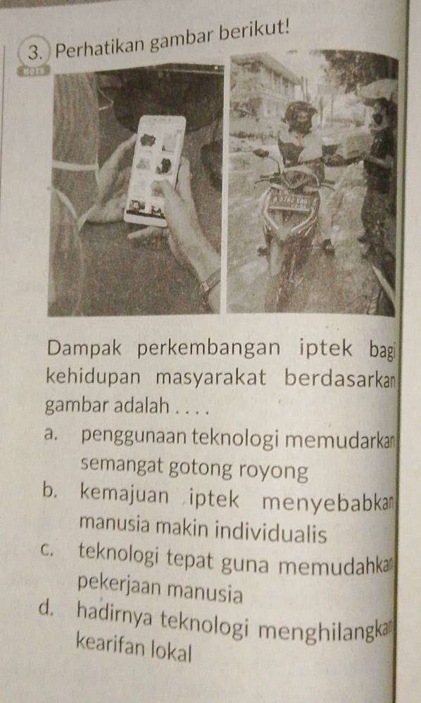 ambar berikut!
Dampak perkembangan iptek bagi
kehidupan masyarakat berdasarkam
gambar adalah . . . .
a. penggunaan teknologi memudarka
semangat gotong royong
b. kemajuan iptek menyebabka
manusia makin individualis
c. teknologi tepat guna memudahka
pekerjaan manusia
d. hadirnya teknologi menghilangk
kearifan lokal