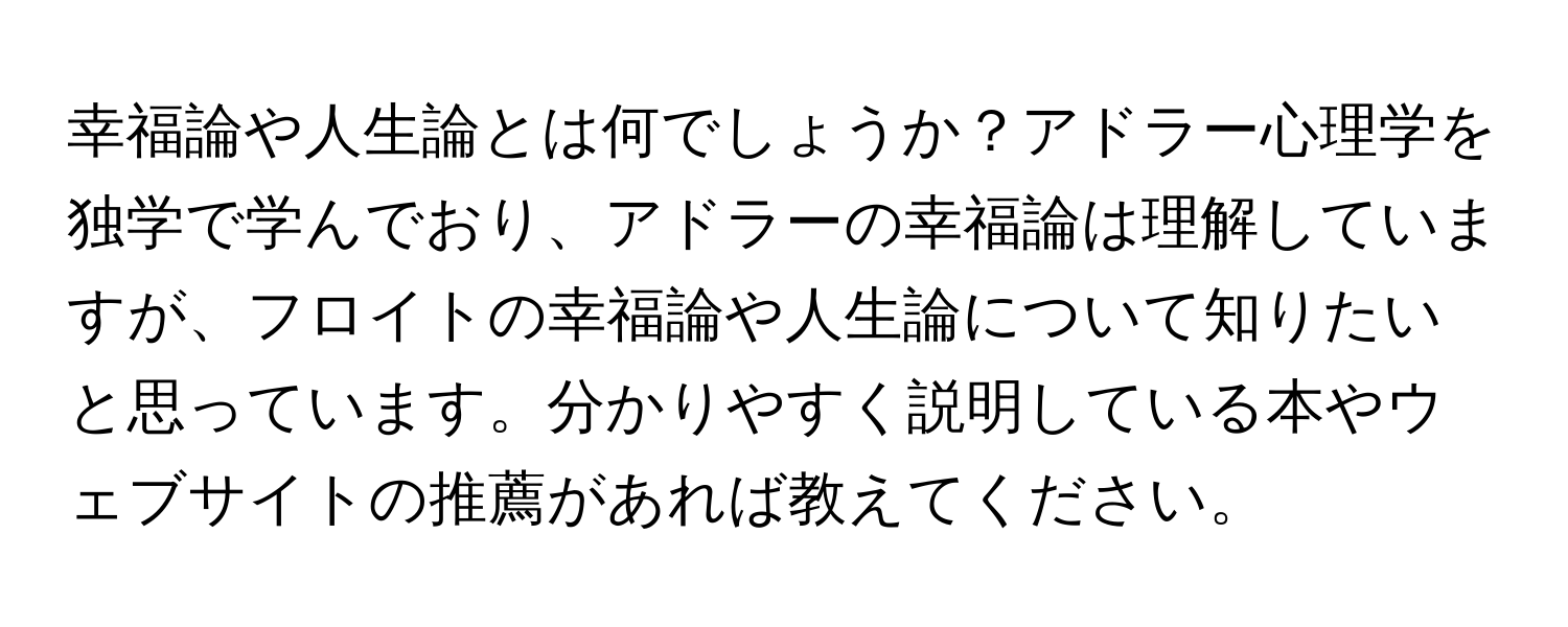 幸福論や人生論とは何でしょうか？アドラー心理学を独学で学んでおり、アドラーの幸福論は理解していますが、フロイトの幸福論や人生論について知りたいと思っています。分かりやすく説明している本やウェブサイトの推薦があれば教えてください。