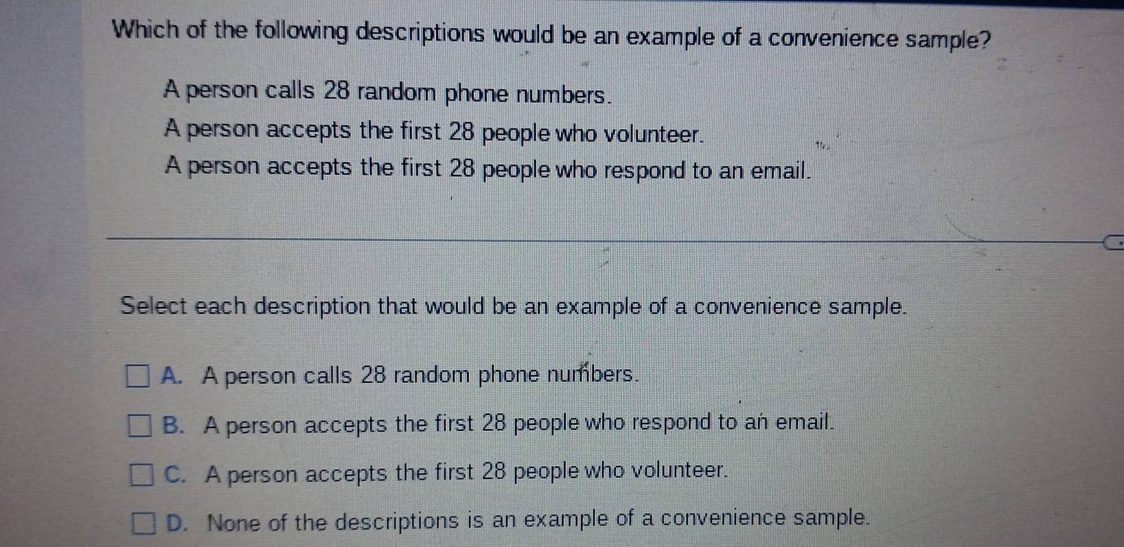 Which of the following descriptions would be an example of a convenience sample?
A person calls 28 random phone numbers.
A person accepts the first 28 people who volunteer.
A person accepts the first 28 people who respond to an email.
Select each description that would be an example of a convenience sample.
A. A person calls 28 random phone numbers.
B. A person accepts the first 28 people who respond to an email.
C. A person accepts the first 28 people who volunteer.
D. None of the descriptions is an example of a convenience sample.