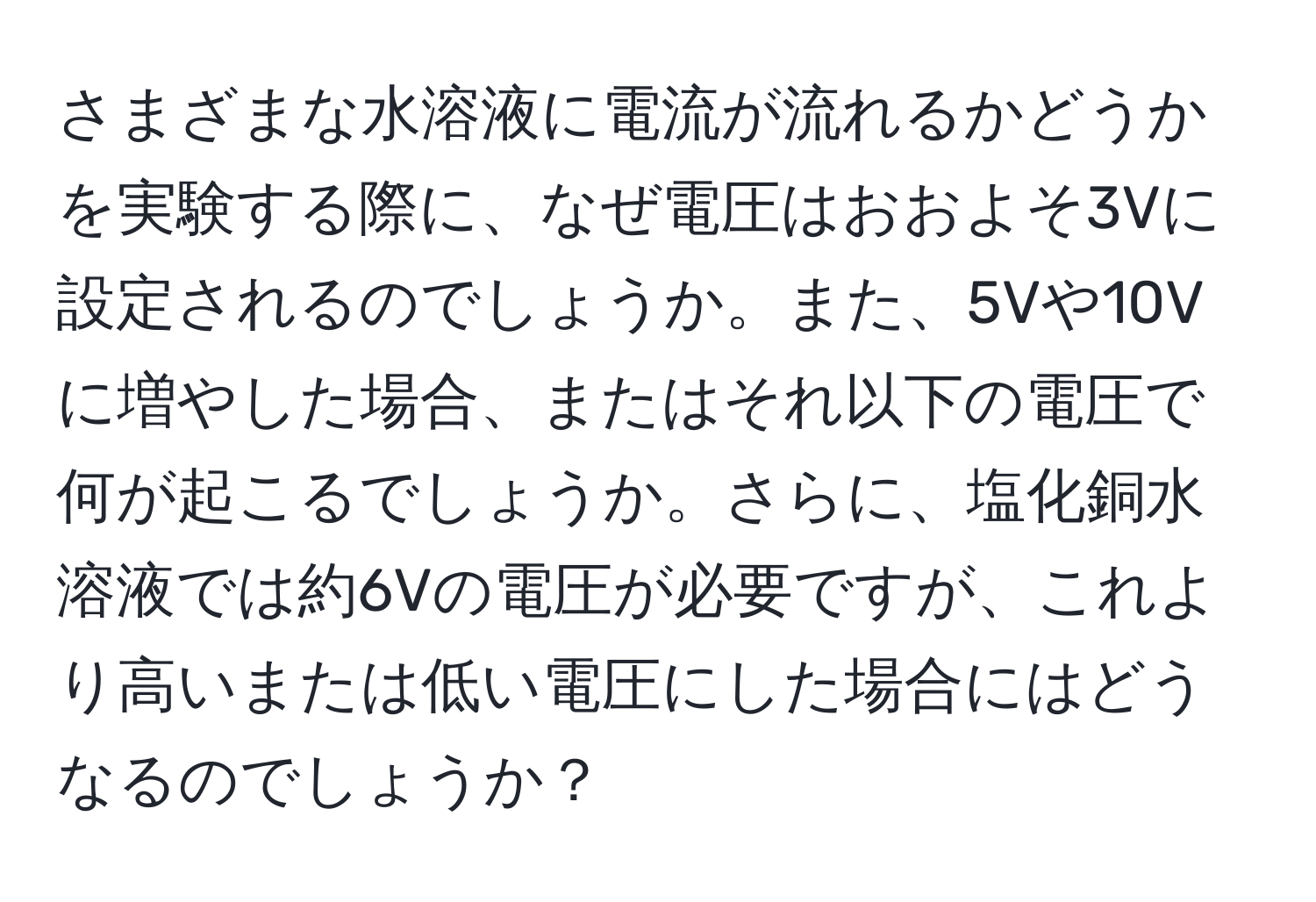 さまざまな水溶液に電流が流れるかどうかを実験する際に、なぜ電圧はおおよそ3Vに設定されるのでしょうか。また、5Vや10Vに増やした場合、またはそれ以下の電圧で何が起こるでしょうか。さらに、塩化銅水溶液では約6Vの電圧が必要ですが、これより高いまたは低い電圧にした場合にはどうなるのでしょうか？