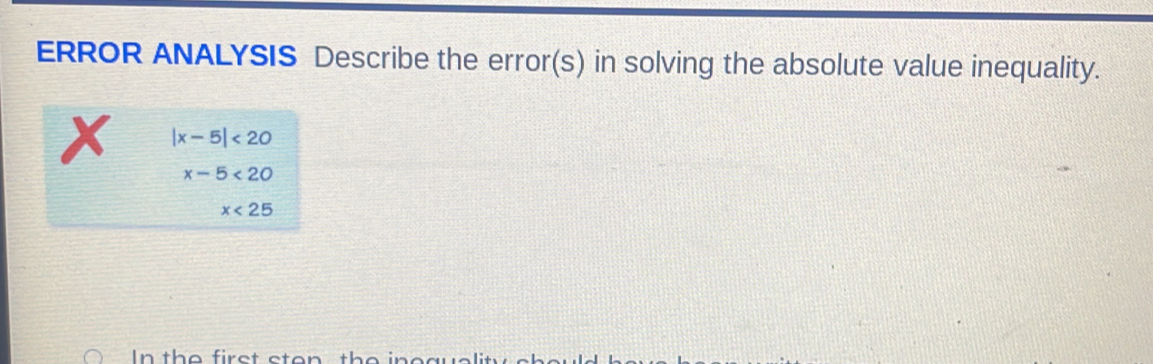 ERROR ANALYSIS Describe the error(s) in solving the absolute value inequality.
|x-5|<20</tex>
x-5<20</tex>
x<25</tex> 
In the first sten the i