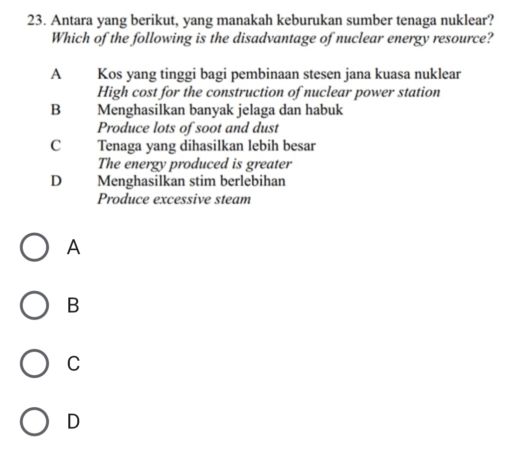 Antara yang berikut, yang manakah keburukan sumber tenaga nuklear?
Which of the following is the disadvantage of nuclear energy resource?
A Kos yang tinggi bagi pembinaan stesen jana kuasa nuklear
High cost for the construction of nuclear power station
B Menghasilkan banyak jelaga dan habuk
Produce lots of soot and dust
C Tenaga yang dihasilkan lebih besar
The energy produced is greater
D Menghasilkan stim berlebihan
Produce excessive steam
A
B
C
D