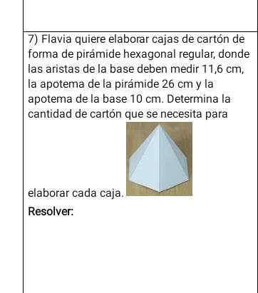 Flavia quiere elaborar cajas de cartón de 
forma de pirámide hexagonal regular, donde 
las aristas de la base deben medir 11,6 cm, 
la apotema de la pirámide 26 cm y la 
apotema de la base 10 cm. Determina la 
cantidad de cartón que se necesita para 
elaborar cada caja 
Resolver: