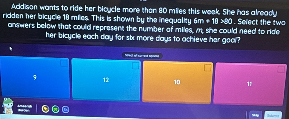 Addison wants to ride her bicycle more than 80 miles this week. She has already
ridden her bicycle 18 miles. This is shown by the inequality 6m+18>80. Select the two
answers below that could represent the number of miles, m, she could need to ride
her bicycle each day for six more days to achieve her goal?
Select all correct options
9
12
10
11
Ameerah
Durden
Skip Submi