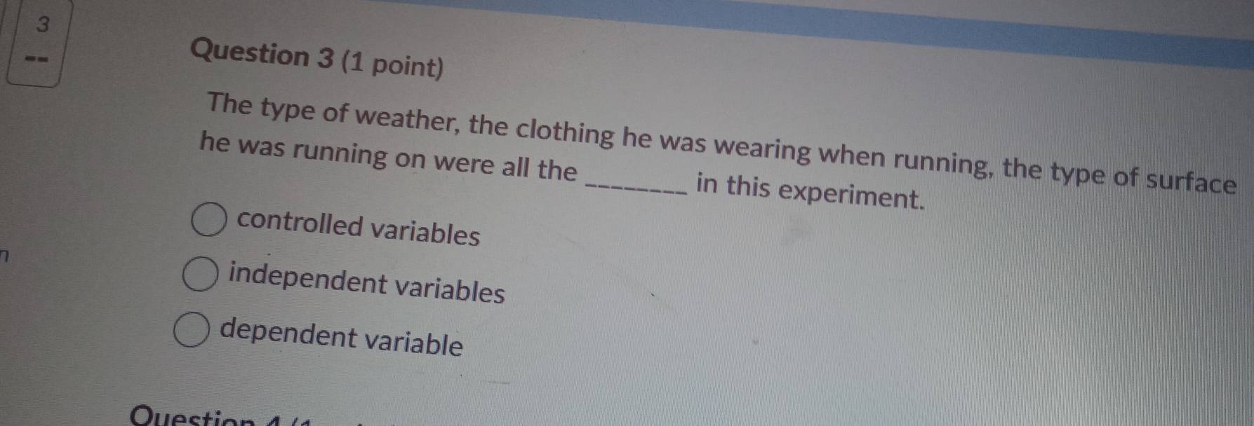 3
--
Question 3 (1 point)
The type of weather, the clothing he was wearing when running, the type of surface
he was running on were all the _in this experiment.
controlled variables
independent variables
dependent variable
Question