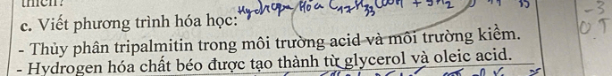 tmen? 
c. Viết phương trình hóa học: 
- Thủy phân tripalmitin trong môi trường acid và môi trường kiểm. 
- Hydrogen hóa chất béo được tạo thành từ glycerol và oleic acid.