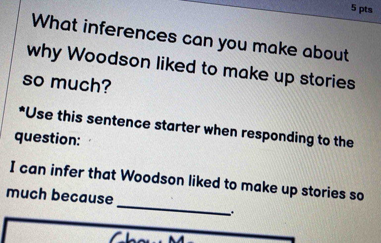 What inferences can you make about 
why Woodson liked to make up stories 
so much? 
*Use this sentence starter when responding to the 
question: 
_ 
I can infer that Woodson liked to make up stories so 
much because 
.