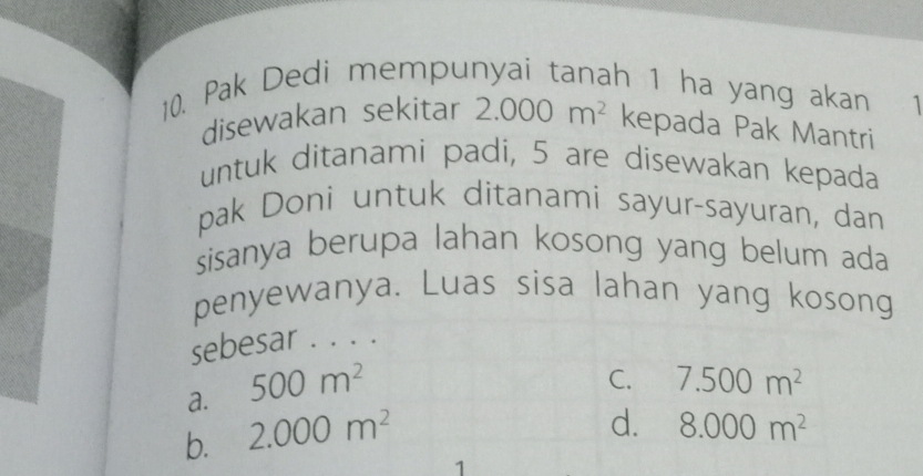 Pak Dedi mempunyai tanah 1 ha yang akan 
disewakan sekitar 2.000m^2 kepada Pak Mantri
untuk ditanami padi, 5 are disewakan kepada
pak Doni untuk ditanami sayur-sayuran, dan
sisanya berupa lahan kosong yang belum ada
penyewanya. Luas sisa lahan yang kosong
sebesar . . . .
a. 500m^2
C.
b. 2.000m^2 7.500m^2
d. 8.000m^2
1