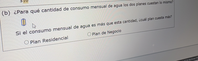 310 
(b) ¿Para qué cantidad de consumo mensual de agua los dos planes cuestan lo mismo? 
Si el consumo mensual de agua es más que esta cantidad, ¿cuál plan cuesta más? 
Plan Residencial Plan de Negocio 
1124 McGraw H