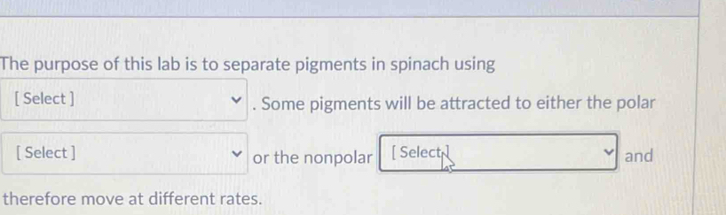 The purpose of this lab is to separate pigments in spinach using 
[ Select ] . Some pigments will be attracted to either the polar 
[ Select ] or the nonpolar [ Select and 
therefore move at different rates.