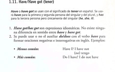 Have/Have got (tener) 
Have o have got se usan con el significado de tener en español. Se usa- 
rá have para la primera y segunda persona del singular y del plural, y has 
para la tercera persona pero únicamente del singular (he, she, it). 
1. Have got/bas got son expresiones idiomáticas. No existe ningu- 
na diferencia en sentido entre bave y have got. 
2. Se puede usar o no el auxiliar do/does con el verbo bave para 
formar oraciones negativas e interrogativas en inglés. Ejemplos: 
Menos común: Have I? I have not 
(no) tengo 
Más común: Do I have? I do not have