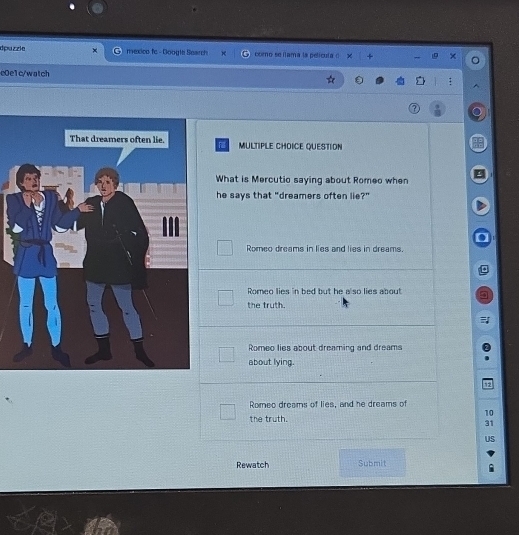 dpuzzie mexico fc - Google Search como se fama la película ( +
e0e1c/watch
MULTIPLE CHOICE QUESTION
Fill
What is Mercutio saying about Romeo when
he says that "dreamers often lie?"
Romeo dreams in lies and lies in dreams.
Romeo lies in bed but he also lies about
the truth.
Romeo lies about dreaming and dreams
about lying.
12
Romeo dreams of lies, and he dreams of
10
the truth.
31
US
Rewatch Submit