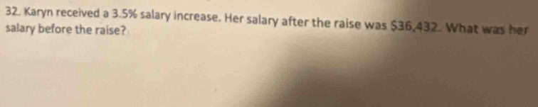 Karyn received a 3.5% salary increase. Her salary after the raise was $36,432. What was her 
salary before the raise?