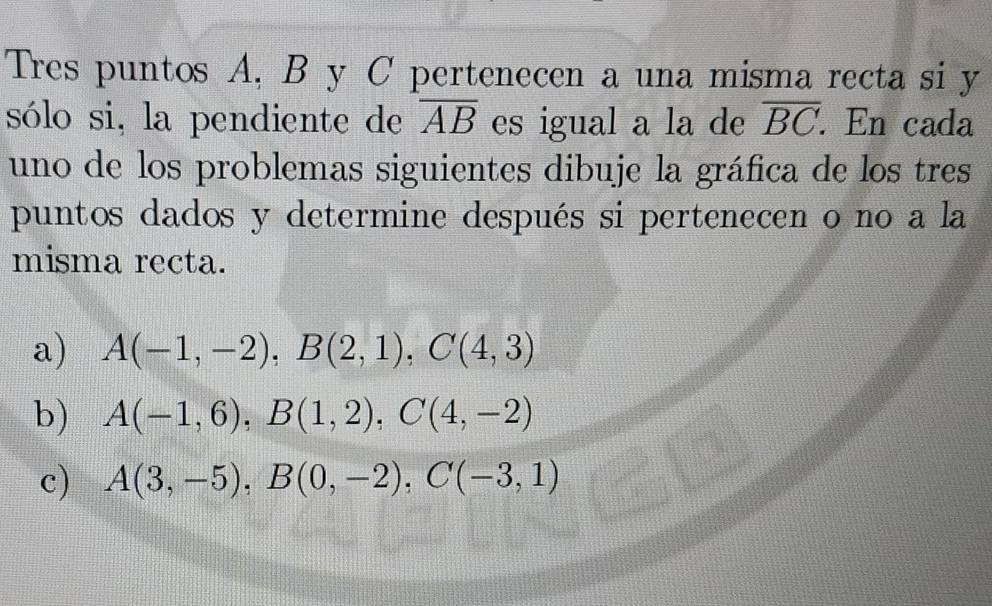 Tres puntos A, B y C pertenecen a una misma recta si y 
sólo si, la pendiente de overline AB es igual a la de overline BC. En cada 
uno de los problemas siguientes dibuje la gráfica de los tres 
puntos dados y determine después si pertenecen o no a la 
misma recta. 
a) A(-1,-2), B(2,1), C(4,3)
b) A(-1,6), B(1,2), C(4,-2)
c) A(3,-5), B(0,-2), C(-3,1)