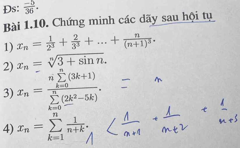 Đs:  (-5)/36 . 
Bài 1.10. Chứng minh các dãy sau hội tụ 
1) x_n= 1/2^3 + 2/3^3 +...+frac n(n+1)^3.
x_n=sqrt[n](3+sin n). 
2) x_n=frac (nsumlimits _k=0)^n(3k+1)(sumlimits _k=0)^n(2k^2-5k). 
3) 
4) x_n=sumlimits _(k=1)^n 1/n+k .