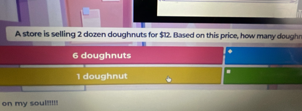 A store is selling 2 dozen doughnuts for $12. Based on this price, how many doughn
6 doughnuts 
.
1 doughnut 
on my soul!!!!!