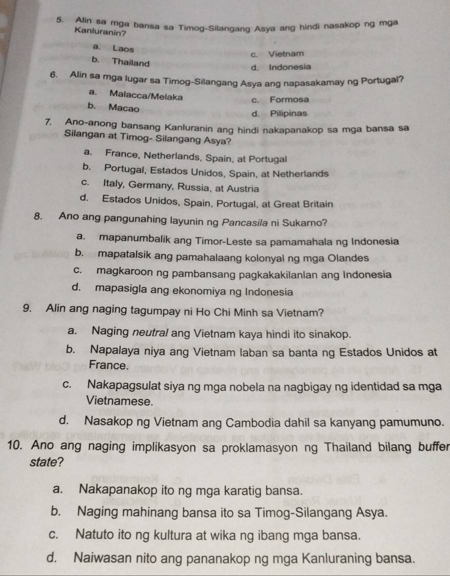 Alin sa mga bansa sa Timog-Silangang Asya ang hindi nasakop ng mga
Kanluranin?
a. Laos
c. Vietnam
b. Thailand
d. Indonesia
6. Alin sa mga lugar sa Timog-Silangang Asya ang napasakamay ng Portugal?
a. Malacca/Melaka
c. Formosa
b. Macao
d. Pilipinas
7. Ano-anong bansang Kanluranin ang hindi nakapanakop sa mga bansa sa
Silangan at Timog- Silangang Asya?
a. France, Netherlands, Spain, at Portugal
b. Portugal, Estados Unidos, Spain, at Netherlands
c. Italy, Germany, Russia, at Austria
d. Estados Unidos, Spain, Portugal, at Great Britain
8. Ano ang pangunahing layunin ng Pancasila ni Sukarno?
a. mapanumbalik ang Timor-Leste sa pamamahala ng Indonesia
b. mapatalsik ang pamahalaang kolonyal ng mga Olandes
c. magkaroon ng pambansang pagkakakilanlan ang Indonesia
d. mapasigla ang ekonomiya ng Indonesia
9. Alin ang naging tagumpay ni Ho Chi Minh sa Vietnam?
a. Naging neutral ang Vietnam kaya hindi ito sinakop.
b. Napalaya niya ang Vietnam laban sa banta ng Estados Unidos at
France.
c. Nakapagsulat siya ng mga nobela na nagbigay ng identidad sa mga
Vietnamese.
d. Nasakop ng Vietnam ang Cambodia dahil sa kanyang pamumuno.
10. Ano ang naging implikasyon sa proklamasyon ng Thailand bilang buffer
state?
a. Nakapanakop ito ng mga karatig bansa.
b. Naging mahinang bansa ito sa Timog-Silangang Asya.
c. Natuto ito ng kultura at wika ng ibang mga bansa.
d. Naiwasan nito ang pananakop ng mga Kanluraning bansa.