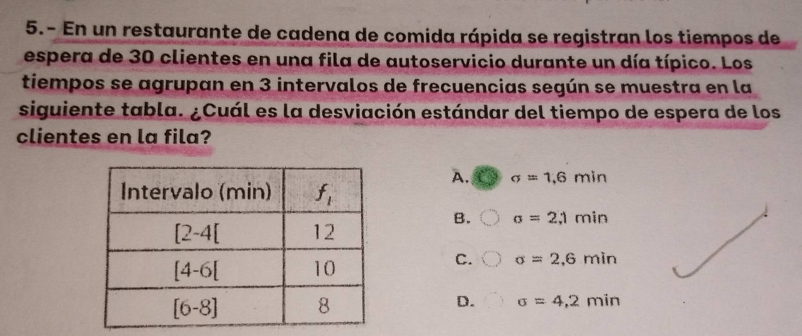 5.- En un restaurante de cadena de comida rápida se registran los tiempos de
espera de 30 clientes en una fila de autoservicio durante un día típico. Los
tiempos se agrupan en 3 intervalos de frecuencias según se muestra en la
siguiente tabla. ¿Cuál es la desviación estándar del tiempo de espera de los
clientes en la fila?
A. sigma =1,6min
B. a=2;1min
C. sigma =2,6min
D. sigma =4,2min