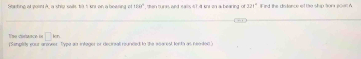 Starting at point A, a ship sails 18.1 km on a bearing of 189° , then turns and sails 47.4 km on a bearing of 321° Find the distance of the ship from point A
The distance is □ km
(Simplify your answer. Type an integer or decimal rounded to the nearest tenth as needed.)