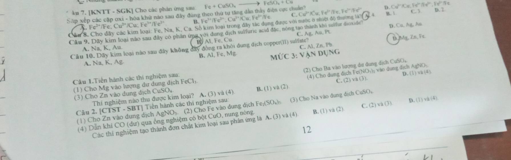 D.
âu 7. [KNTT - SGK] Cho các phản ứng sau: Fe+CuSO_4_  FeSO_4+Cu
Fe
B. Fe^(3+)/Fe^(2+);Cu^(2+)/Cu;Fe^(2+)/Fe. C. Cu^(2+)/Cu;Fe^(2+) Fe^(3+)/Fe^(3+) Cu^(2+)/Cu;Fe^>/Fe^(3+),Fe^(3+)/Fe
Sấp xếp các cặp oxi - hóa khử nào sau đây đúng theo thứ tự tăng dẫn thầy điện cực chuẩn?
Fe^(2+)/Fe;Cu^(2+)/Cu;Fe^(3+)/Fe^(2+) Na, K, Ca. Số kim loại trong đãy tác dụng được với nước ở nhiệt độ thường là? A B. 1. C. 3 D. 2.
Câu 8. Câu 9. Dãy kim loại nào sau đây có phản ứng với dung dịch sulfuric acid đặc, nóng tạo thành khi sulfur dioxide? D. Ca, Ag, An.
A. Na, K, Au. B. Al, Fe, Cu. C. Ag, Au, Pt
Câu 10. Dãy kim loại nào sau đây không đẩy đồng ra khỏi dung dịch copper(II) sulfate?
D tg Zn,Fe
A. Na, K, Ag. M∪ C3:VANDUNG C. Al, Zn, Pb.
B. Al, Fe, Mg.
(2) Cho Ba vào lượng dư dung dịch CuSO,
Câu 1.Tiến hành các thí nghiệm sau:
(3) Cho Zn vào dung dịch CuSO₄ (4) Cho dung dịch Fe(NO₃)₂ vào dung dịch AgNO₃.
(1) Cho Mg vào lượng dư dung dịch FeCl₃.
Thí nghiệm nào thu được kim loại? A. (3) và (4) B. (1) và (2) C. (2) và (3). D. (1) và (4)
Câu 2. [CTST - SBT] Tiền hành các thí nghiệm sau:
(1) Cho Zn vào dung dịch AgNO₃. (2) Cho Fe vào dung dịch Fe₂(SO₄)₃. (3) Cho Na vào dung dịch CuSO。
Các thí nghiệm tạo thành đơn chất kim loại sau phản ứng là A. (3) và (4) B. (1) và (2) C. (2) và (3) D. (1) và (4)
(4) Dẫn khí CO (dư) qua ống nghiệm có bột CuO, nung nóng.
12