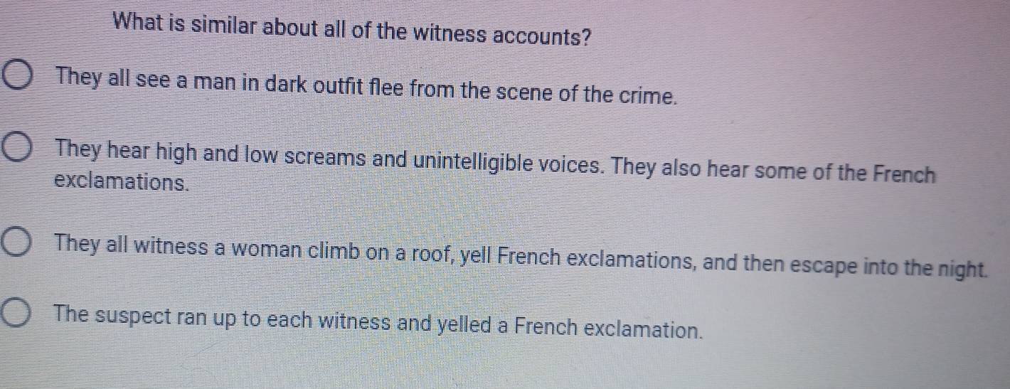 What is similar about all of the witness accounts?
They all see a man in dark outfit flee from the scene of the crime.
They hear high and low screams and unintelligible voices. They also hear some of the French
exclamations.
They all witness a woman climb on a roof, yell French exclamations, and then escape into the night.
The suspect ran up to each witness and yelled a French exclamation.