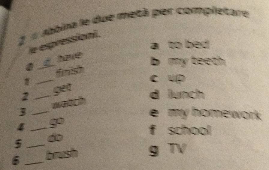 # Abbina le due metà per completare 
le espressioni. 
a to bed 
have 
a 
_ 
b my teeth 
_ 
finish 
c up 
2 _get 
d lunch 
3 _watch 
e my homework 
4 _go 
f school 
5 _do 
6 _brush 
g TV