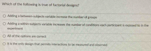 Which of the following is true of factorial designs?
Adding a between-subjects variable increase the number of groups
Adding a within-subjects variable increases the number of conditions each participant is exposed to in the
experiment
All of the options are correct
It is the only design that permits interactions to be measured and observed