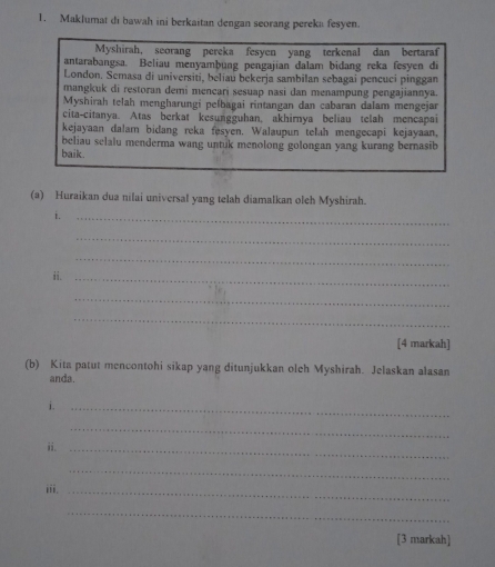 Maklumat di bawah ini berkaitan dengan seorang pereka fesyen. 
Myshirah, seorang pereka fesyen yang terkenal dan bertaraf 
antarabangsa. Beliau menyambung pengajian dalam bidang reka fesyen di 
London. Semasa di universiti, beliau bekerja sambilan sebagai pencuci pinggan 
mangkuk di restoran demi mencari sesuap nasi dan menampung pengajiannya. 
Myshirah telah mengharungi pelbagai rintangan dan cabaran dalam mengejar 
cita-citanya. Atas berkat kesungguhan, akhirnya beliau telah mencapai 
kejayaan dalam bidang reka fesyen. Walaupun telah mengecapi kejayaan, 
beliau selalu menderma wang untuk menolong golongan yang kurang bernasib 
baik. 
(a) Huraikan dua nilai universal yang telah diamalkan oleh Myshirah. 
i. 
_ 
_ 
_ 
ii._ 
_ 
_ 
[4 markah] 
(b) Kita patut mencontohi sikap yang ditunjukkan oleh Myshirah. Jelaskan alasan 
anda. 
i._ 
_ 
ii._ 
_ 
iii._ 
_ 
[3 markah]