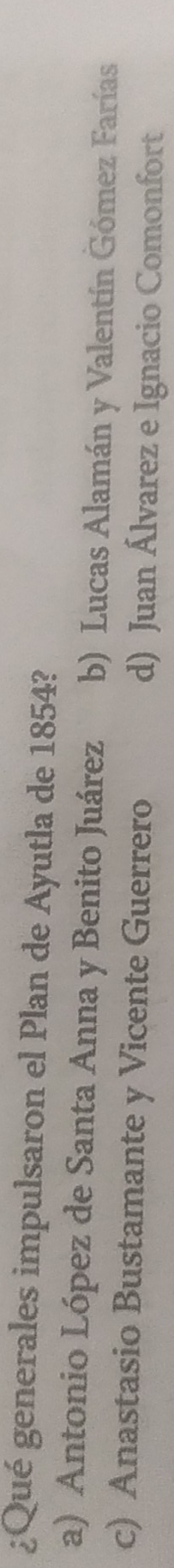 ¿Qué generales impulsaron el Plan de Ayutla de 1854?
a) Antonio López de Santa Anna y Benito Juárez b) Lucas Alamán y Valentín Gómez Farías
c) Anastasio Bustamante y Vicente Guerrero d) Juan Álvarez e Ignacio Comonfort