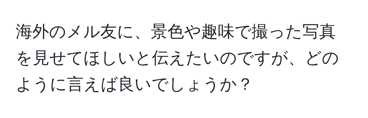 海外のメル友に、景色や趣味で撮った写真を見せてほしいと伝えたいのですが、どのように言えば良いでしょうか？