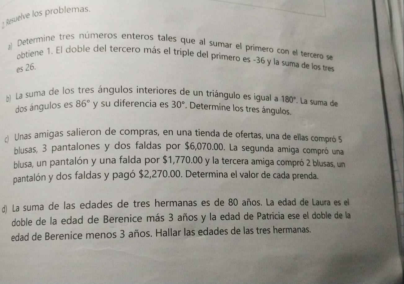 Resuelve los problemas. 
a) Determine tres números enteros tales que al sumar el primero con el tercero se 
obtiene 1. El doble del tercero más el triple del primero es -36 y la suma de los tres 
es 26. 
b) La suma de los tres ángulos interiores de un triángulo es igual a 180°. La suma de 
dos ángulos es 86° y su diferencia es 30°. Determine los tres ángulos. 
c) Unas amigas salieron de compras, en una tienda de ofertas, una de ellas compró 5
blusas, 3 pantalones y dos faldas por $6,070.00. La segunda amiga compró una 
blusa, un pantalón y una falda por $1,770.00 y la tercera amiga compró 2 blusas, un 
pantalón y dos faldas y pagó $2,270.00. Determina el valor de cada prenda. 
d) La suma de las edades de tres hermanas es de 80 años. La edad de Laura es el 
doble de la edad de Berenice más 3 años y la edad de Patricia ese el doble de la 
edad de Berenice menos 3 años. Hallar las edades de las tres hermanas.