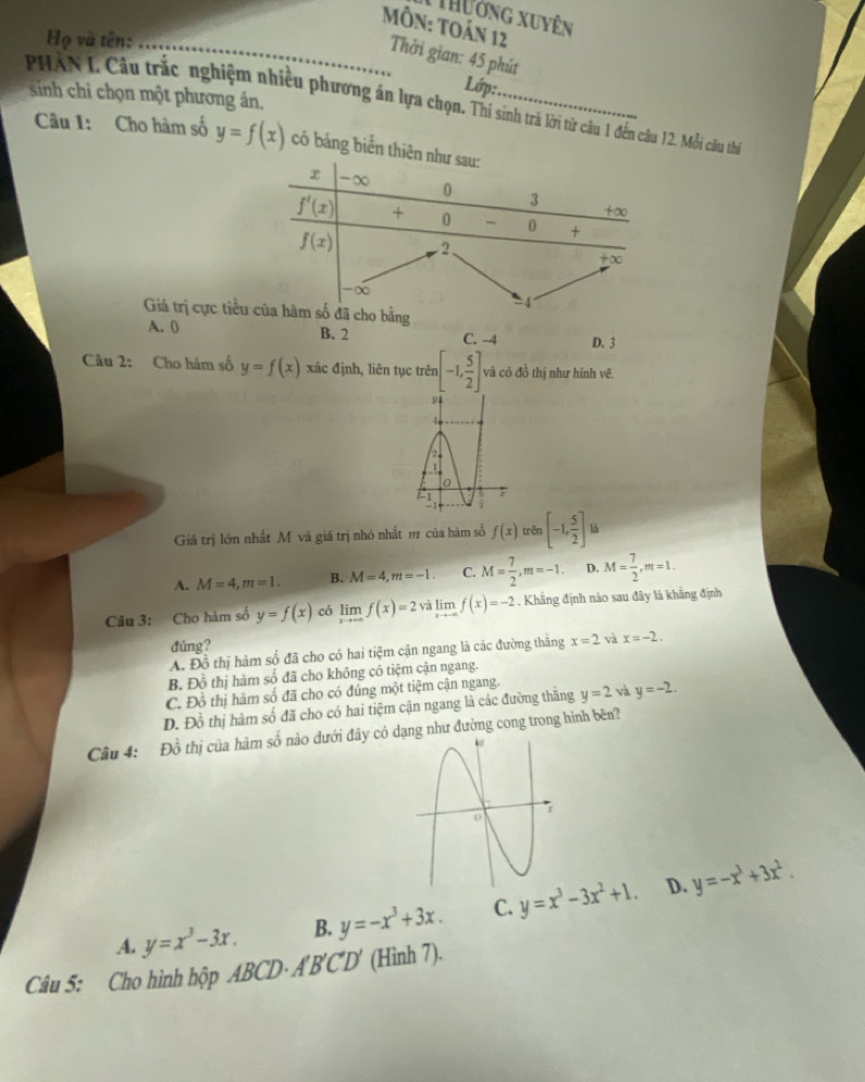 Thưởng xuyên
Họ và tên:_
MÔN: TOán 12 Thời gian: 45 phút
Lớp:
PHAN I. Câu trắc nghiệm nhiều phương án lựa chọn. Thí sinh trả lời từ câu 1 đến câu 12. Mỗi câu thi  sinh chỉ chọn một phương án,
Câu 1: Cho hàm số y=f(x) có bảng b
Giá trị cực
A. ( B. 2 C. -4 D. 3
Câu 2: Cho hàm số y=f(x) xác định, liên tục trên [-1, 5/2 ]. và có đồ thị như hình vẽ.
1
  
2
1
0
41
-1 i
Giá trị lớn nhất M và giá trị nhỏ nhất m của hàm số f(x) trên [-1, 5/2 ]
A. M=4,m=1. B. M=4,m=-1. C. M= 7/2 ,m=-1. D. M= 7/2 ,m=1.
Câu 3: Cho hàm số y=f(x) có limlimits _xto +∈fty f(x)=2 limlimits _xto -∈fty f(x)=-2. Khẳng định nào sau đây là khẳng định
đúng?
A. Đồ thị hàm số đã cho có hai tiệm cận ngang là các đường thăng x=2 và x=-2.
B. Đồ thị hàm số đã cho không có tiệm cận ngang.
C. Đồ thị hàm số đã cho có đúng một tiệm cận ngang.
D. Đồ thị hàm số đã cho có hai tiệm cận ngang là các đường thăng y=2 và y=-2.
Cầu 4: Đồ thị của hàm số nào dưới đây có dạng như đường cong trong hình bên?
D.
A. y=x^3-3x. B. y=-x^3+3x. C. y=x^3-3x^2+1. y=-x^3+3x^2.
Câu 5: Cho hình hộp ABCD· A'B'C'D' (Hình 7).