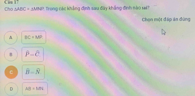 Cho △ ABC=△ MNP : Trong các khẳng định sau đây khẳng định nào sai?
Chọn một đáp án đúng
A BC=MP.
B hat P=hat C.
C widehat B=widehat N.
D AB=MN.