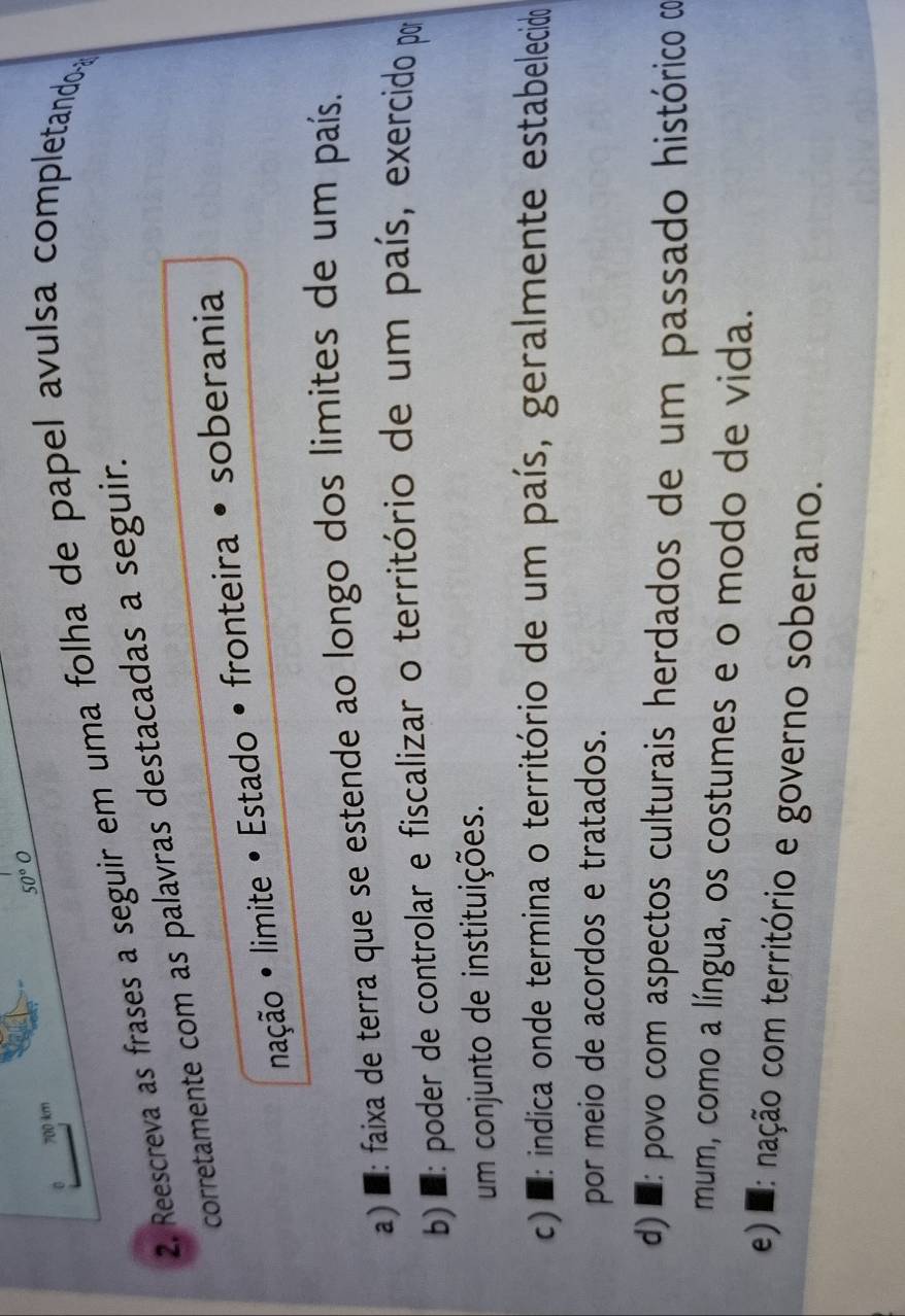 50°O
700 km
2. Reescreva as frases a seguir em uma folha de papel avulsa completando 
corretamente com as palavras destacadas a seguir.
nação • limite • Estado • fronteira • soberania
a) ' : faixa de terra que se estende ao longo dos limites de um país.
b a : poder de controlar e fiscalizar o território de um país, exercido por
um conjunto de instituições.
c) : indica onde termina o território de um país, geralmente estabelecido
por meio de acordos e tratados.
d) : povo com aspectos culturais herdados de um passado histórico d
mum, como a língua, os costumes e o modo de vida.
e) : nação com território e governo soberano.