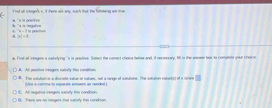 Find all integers x, if there are any, such that the following are true.
a. ¯x is positive
b. `' x is negative
C. ^-x-7 is positive
d. |x|=3
a. Find all integers x satisfying ' x is positive. Select the correct choice below and, if necessary, fill in the answer box to complete your choice.
A. All positive integers satisfy this condition.
B. The solution is a discrete value or values, not a range of solutions. The solution value(s) of x is/are □ . 
(Use a comma to separate answers as needed.)
C. All negative integers satisfy this condition.
D. There are no integers that satisfy this condition.