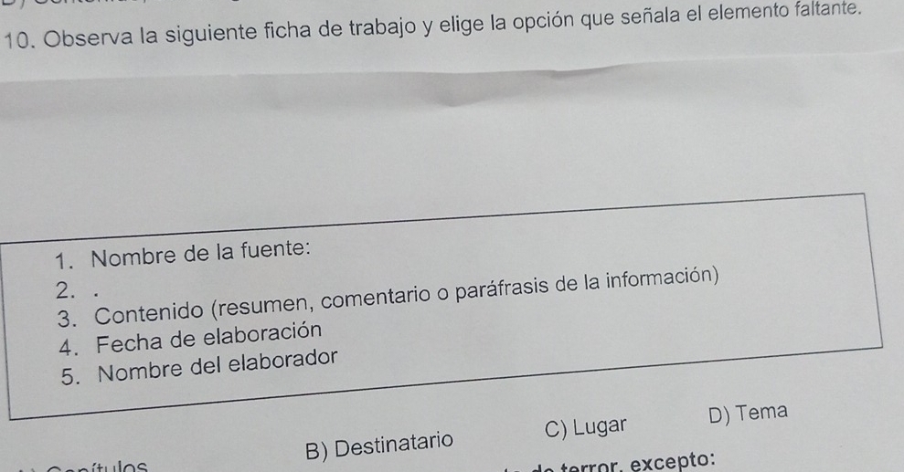 Observa la siguiente ficha de trabajo y elige la opción que señala el elemento faltante.
1. Nombre de la fuente:
2. .
3. Contenido (resumen, comentario o paráfrasis de la información)
4. Fecha de elaboración
5. Nombre del elaborador
B) Destinatario C) Lugar D) Tema
terror. excepto: