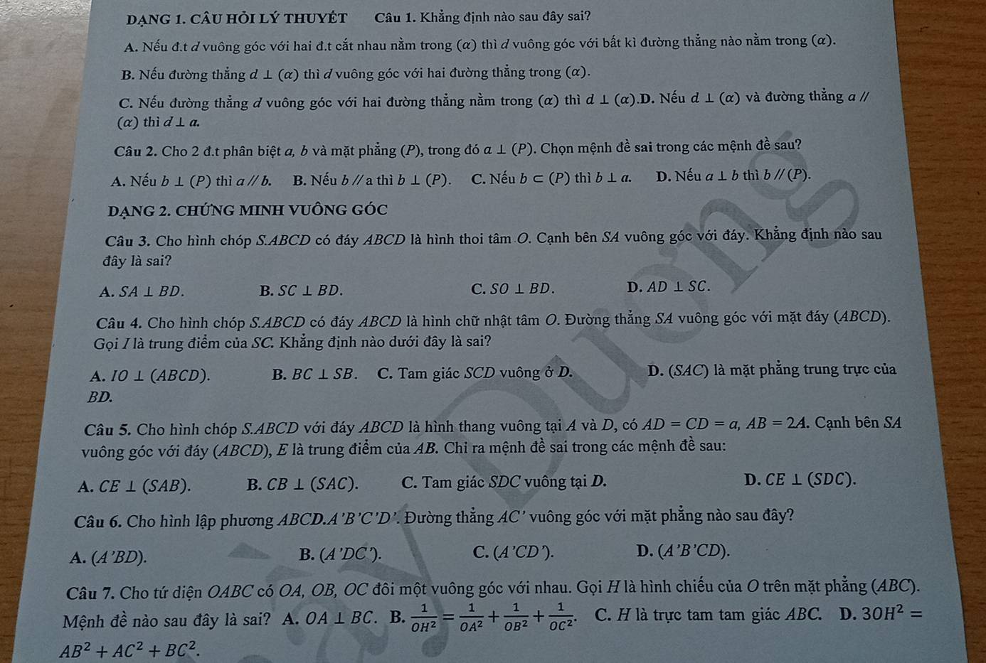 DẠNG 1. CÂU HỏI LÝ THUYÉT Câu 1. Khẳng định nào sau đây sai?
A. Nếu đ.t d vuông góc với hai đ.t cắt nhau nằm trong (α) thì d vuông góc với bất kì đường thẳng nào nằm trong (α).
B. Nếu đường thẳng d ⊥ (α) thì d vuông góc với hai đường thẳng trong (α).
C. Nếu đường thẳng ở vuông góc với hai đường thẳng nằm trong (α) thì d⊥ (alpha ).D. Nếu d⊥ (alpha ) và đường thẳng a //
(a) thì l⊥ a.
Câu 2. Cho 2 đ.t phân biệt a, b và mặt phẳng (P), trong doa⊥ (P) 0. Chọn mệnh đề sai trong các mệnh đề sau?
A. Nếu b⊥ (P) thia//b. B. Nếu bparallel a thì b⊥ (P) C. Nếu b⊂ (P) thì b⊥ a. D. Nếu a⊥ b thì bparallel (P).
DạNG 2. CHỨNG MINH VUÔNG GÓc
Câu 3. Cho hình chóp S.ABCD có đáy ABCD là hình thoi tâm O. Cạnh bên SA vuông góc với đáy. Khẳng định nào sau
đây là sai?
A. SA⊥ BD. B. SC⊥ BD. C. SO⊥ BD. D. AD⊥ SC.
Câu 4. Cho hình chóp S.ABCD có đáy ABCD là hình chữ nhật tâm O. Đường thẳng SA vuông góc với mặt đáy (ABCD).
Gọi / là trung điểm của SC. Khẳng định nào dưới đây là sai?
A. IO⊥ (ABCD). B. BC⊥ SB. C. Tam giác SCD vuông ở D. D. (SAC) là mặt phẳng trung trực của
BD.
Câu 5. Cho hình chóp S.ABCD với đáy ABCD là hình thang vuông tại A và D, có AD=CD=a,AB=2A.. Cạnh bên SA
vuông góc với đáy (ABCD), E là trung điểm của AB. Chỉ ra mệnh đề sai trong các mệnh đề sau:
A. CE⊥ (SAB). B. CB⊥ (SAC). C. Tam giác SDC vuông tại D. D. CE⊥ (SDC).
Câu 6. Cho hình lập phương ABCD.A'B'C'D'. Đường thẳng AC' vuông góc với mặt phẳng nào sau đây?
B.
C. (A'CD'). D.
A. (A'BD). (A'DC'). (A'B'CD).
Câu 7. Cho tứ diện OABC có OA, OB, OC đôi một vuông góc với nhau. Gọi H là hình chiếu của O trên mặt phẳng (ABC).
Mệnh dhat e nào sau đây là sai?  A. OA⊥ BC. B.  1/OH^2 = 1/OA^2 + 1/OB^2 + 1/OC^2 . C. H là trực tam tam giác ABC. D. 3OH^2=
AB^2+AC^2+BC^2.