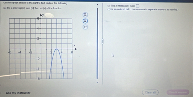 Use the graph shown to the right to tind each of the following 
^ 
□ 
(a) the x-intercept(s), and (b) the zero(s) of the function. (a) The x-intercept(s) is/are (Type an ordered pair. Use a comma to separate answers as needed.) 
Q 
a 
C 
Ask my instructor Clear all Clueck enn